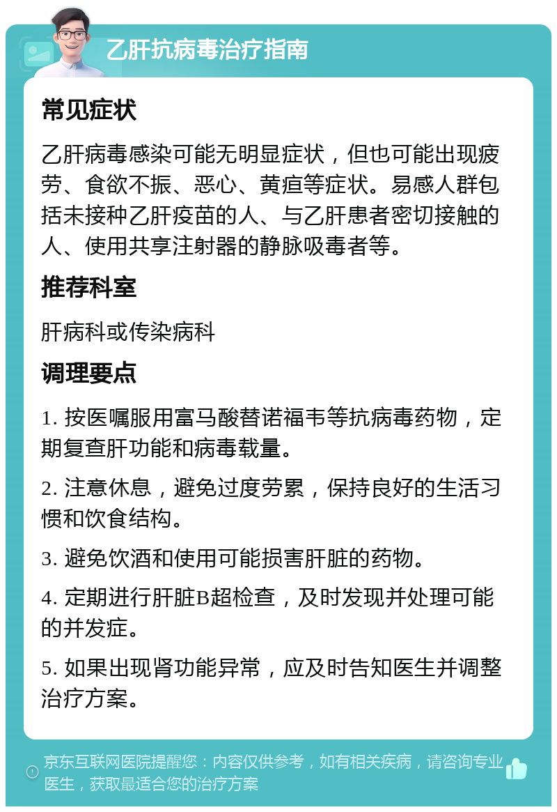 乙肝抗病毒治疗指南 常见症状 乙肝病毒感染可能无明显症状，但也可能出现疲劳、食欲不振、恶心、黄疸等症状。易感人群包括未接种乙肝疫苗的人、与乙肝患者密切接触的人、使用共享注射器的静脉吸毒者等。 推荐科室 肝病科或传染病科 调理要点 1. 按医嘱服用富马酸替诺福韦等抗病毒药物，定期复查肝功能和病毒载量。 2. 注意休息，避免过度劳累，保持良好的生活习惯和饮食结构。 3. 避免饮酒和使用可能损害肝脏的药物。 4. 定期进行肝脏B超检查，及时发现并处理可能的并发症。 5. 如果出现肾功能异常，应及时告知医生并调整治疗方案。