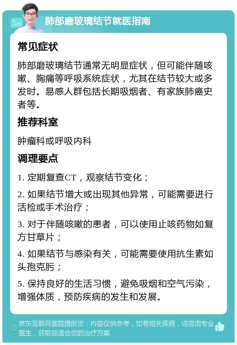 肺部磨玻璃结节就医指南 常见症状 肺部磨玻璃结节通常无明显症状，但可能伴随咳嗽、胸痛等呼吸系统症状，尤其在结节较大或多发时。易感人群包括长期吸烟者、有家族肺癌史者等。 推荐科室 肿瘤科或呼吸内科 调理要点 1. 定期复查CT，观察结节变化； 2. 如果结节增大或出现其他异常，可能需要进行活检或手术治疗； 3. 对于伴随咳嗽的患者，可以使用止咳药物如复方甘草片； 4. 如果结节与感染有关，可能需要使用抗生素如头孢克肟； 5. 保持良好的生活习惯，避免吸烟和空气污染，增强体质，预防疾病的发生和发展。