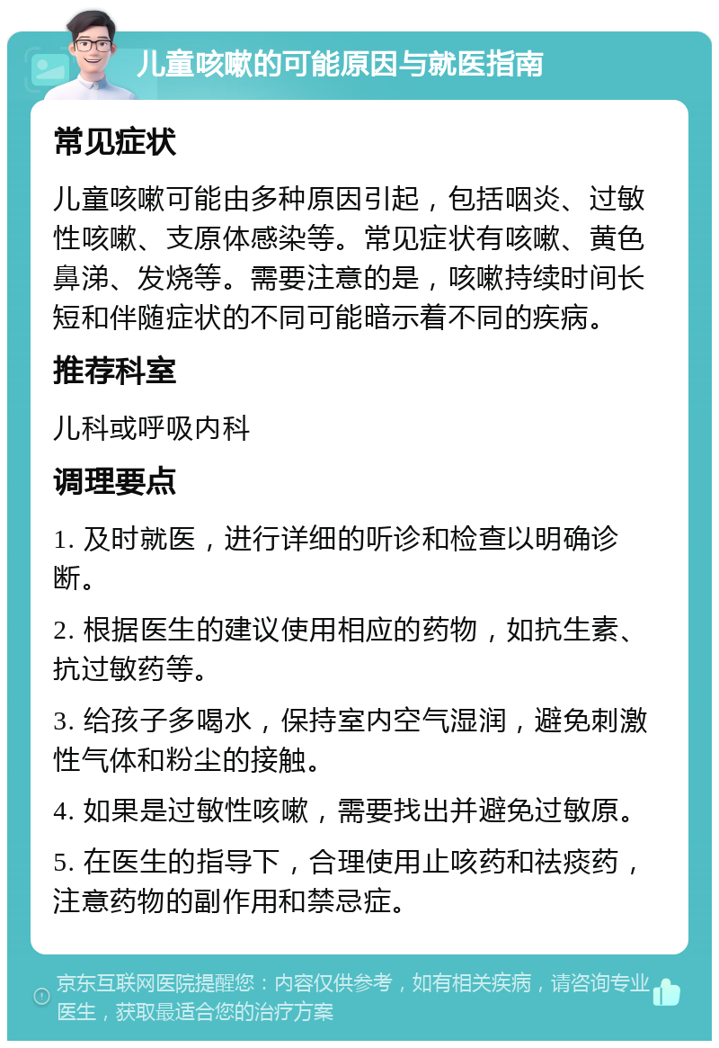 儿童咳嗽的可能原因与就医指南 常见症状 儿童咳嗽可能由多种原因引起，包括咽炎、过敏性咳嗽、支原体感染等。常见症状有咳嗽、黄色鼻涕、发烧等。需要注意的是，咳嗽持续时间长短和伴随症状的不同可能暗示着不同的疾病。 推荐科室 儿科或呼吸内科 调理要点 1. 及时就医，进行详细的听诊和检查以明确诊断。 2. 根据医生的建议使用相应的药物，如抗生素、抗过敏药等。 3. 给孩子多喝水，保持室内空气湿润，避免刺激性气体和粉尘的接触。 4. 如果是过敏性咳嗽，需要找出并避免过敏原。 5. 在医生的指导下，合理使用止咳药和祛痰药，注意药物的副作用和禁忌症。