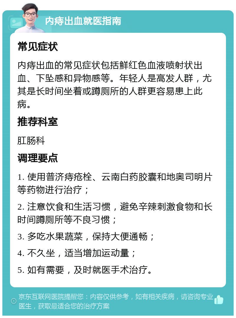 内痔出血就医指南 常见症状 内痔出血的常见症状包括鲜红色血液喷射状出血、下坠感和异物感等。年轻人是高发人群，尤其是长时间坐着或蹲厕所的人群更容易患上此病。 推荐科室 肛肠科 调理要点 1. 使用普济痔疮栓、云南白药胶囊和地奥司明片等药物进行治疗； 2. 注意饮食和生活习惯，避免辛辣刺激食物和长时间蹲厕所等不良习惯； 3. 多吃水果蔬菜，保持大便通畅； 4. 不久坐，适当增加运动量； 5. 如有需要，及时就医手术治疗。