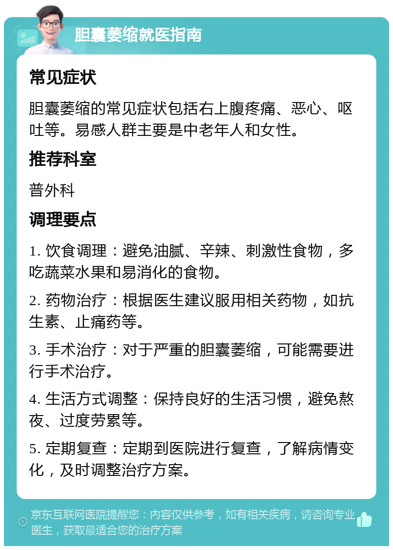 胆囊萎缩就医指南 常见症状 胆囊萎缩的常见症状包括右上腹疼痛、恶心、呕吐等。易感人群主要是中老年人和女性。 推荐科室 普外科 调理要点 1. 饮食调理：避免油腻、辛辣、刺激性食物，多吃蔬菜水果和易消化的食物。 2. 药物治疗：根据医生建议服用相关药物，如抗生素、止痛药等。 3. 手术治疗：对于严重的胆囊萎缩，可能需要进行手术治疗。 4. 生活方式调整：保持良好的生活习惯，避免熬夜、过度劳累等。 5. 定期复查：定期到医院进行复查，了解病情变化，及时调整治疗方案。