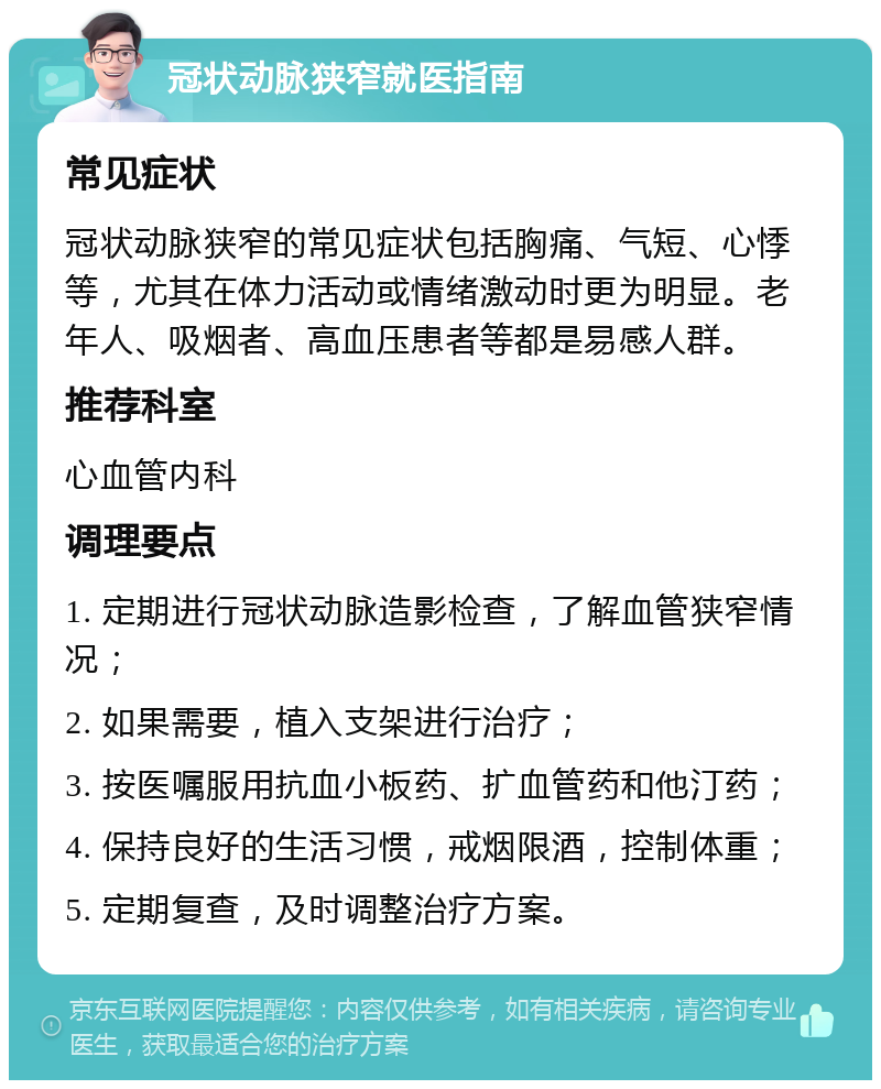 冠状动脉狭窄就医指南 常见症状 冠状动脉狭窄的常见症状包括胸痛、气短、心悸等，尤其在体力活动或情绪激动时更为明显。老年人、吸烟者、高血压患者等都是易感人群。 推荐科室 心血管内科 调理要点 1. 定期进行冠状动脉造影检查，了解血管狭窄情况； 2. 如果需要，植入支架进行治疗； 3. 按医嘱服用抗血小板药、扩血管药和他汀药； 4. 保持良好的生活习惯，戒烟限酒，控制体重； 5. 定期复查，及时调整治疗方案。