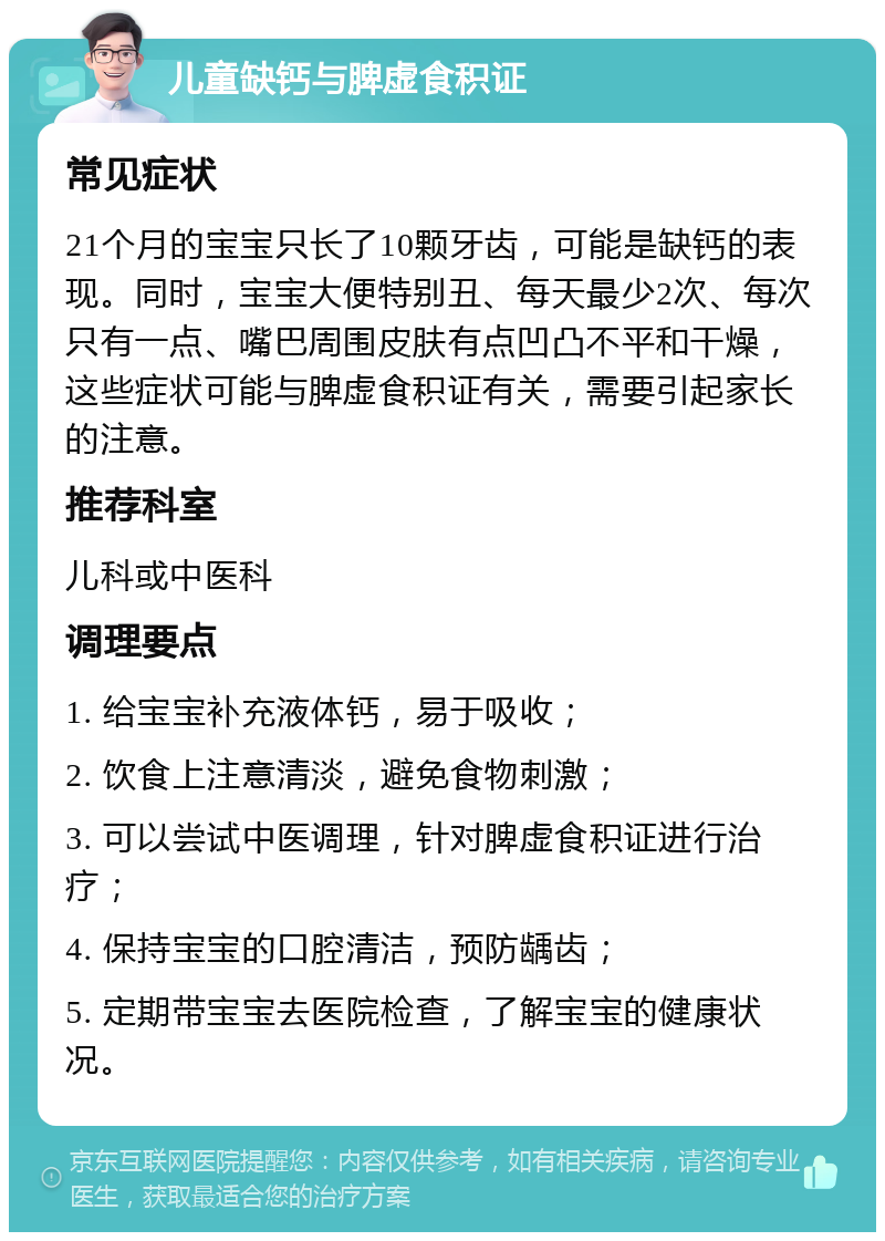 儿童缺钙与脾虚食积证 常见症状 21个月的宝宝只长了10颗牙齿，可能是缺钙的表现。同时，宝宝大便特别丑、每天最少2次、每次只有一点、嘴巴周围皮肤有点凹凸不平和干燥，这些症状可能与脾虚食积证有关，需要引起家长的注意。 推荐科室 儿科或中医科 调理要点 1. 给宝宝补充液体钙，易于吸收； 2. 饮食上注意清淡，避免食物刺激； 3. 可以尝试中医调理，针对脾虚食积证进行治疗； 4. 保持宝宝的口腔清洁，预防龋齿； 5. 定期带宝宝去医院检查，了解宝宝的健康状况。