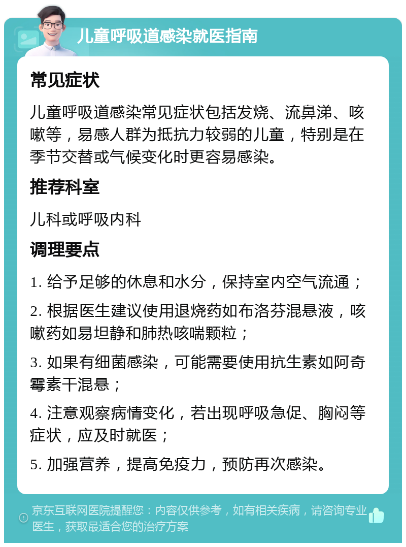 儿童呼吸道感染就医指南 常见症状 儿童呼吸道感染常见症状包括发烧、流鼻涕、咳嗽等，易感人群为抵抗力较弱的儿童，特别是在季节交替或气候变化时更容易感染。 推荐科室 儿科或呼吸内科 调理要点 1. 给予足够的休息和水分，保持室内空气流通； 2. 根据医生建议使用退烧药如布洛芬混悬液，咳嗽药如易坦静和肺热咳喘颗粒； 3. 如果有细菌感染，可能需要使用抗生素如阿奇霉素干混悬； 4. 注意观察病情变化，若出现呼吸急促、胸闷等症状，应及时就医； 5. 加强营养，提高免疫力，预防再次感染。