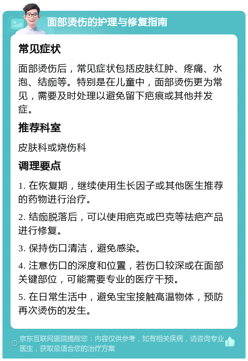 面部烫伤的护理与修复指南 常见症状 面部烫伤后，常见症状包括皮肤红肿、疼痛、水泡、结痂等。特别是在儿童中，面部烫伤更为常见，需要及时处理以避免留下疤痕或其他并发症。 推荐科室 皮肤科或烧伤科 调理要点 1. 在恢复期，继续使用生长因子或其他医生推荐的药物进行治疗。 2. 结痂脱落后，可以使用疤克或巴克等祛疤产品进行修复。 3. 保持伤口清洁，避免感染。 4. 注意伤口的深度和位置，若伤口较深或在面部关键部位，可能需要专业的医疗干预。 5. 在日常生活中，避免宝宝接触高温物体，预防再次烫伤的发生。