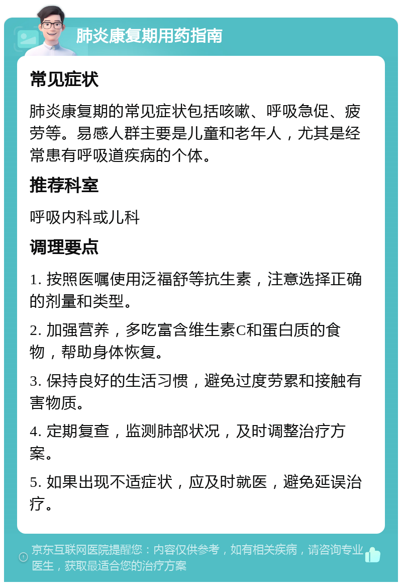 肺炎康复期用药指南 常见症状 肺炎康复期的常见症状包括咳嗽、呼吸急促、疲劳等。易感人群主要是儿童和老年人，尤其是经常患有呼吸道疾病的个体。 推荐科室 呼吸内科或儿科 调理要点 1. 按照医嘱使用泛福舒等抗生素，注意选择正确的剂量和类型。 2. 加强营养，多吃富含维生素C和蛋白质的食物，帮助身体恢复。 3. 保持良好的生活习惯，避免过度劳累和接触有害物质。 4. 定期复查，监测肺部状况，及时调整治疗方案。 5. 如果出现不适症状，应及时就医，避免延误治疗。