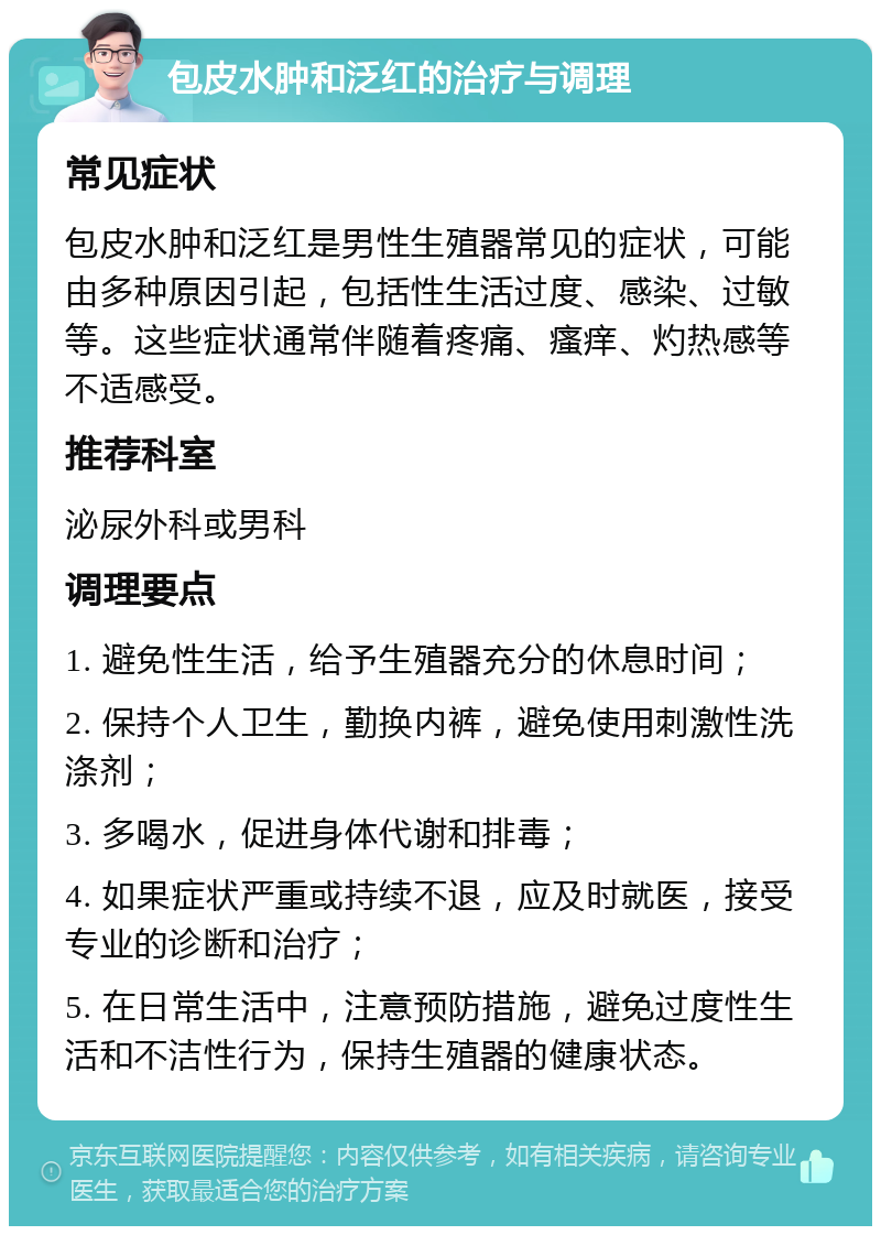 包皮水肿和泛红的治疗与调理 常见症状 包皮水肿和泛红是男性生殖器常见的症状，可能由多种原因引起，包括性生活过度、感染、过敏等。这些症状通常伴随着疼痛、瘙痒、灼热感等不适感受。 推荐科室 泌尿外科或男科 调理要点 1. 避免性生活，给予生殖器充分的休息时间； 2. 保持个人卫生，勤换内裤，避免使用刺激性洗涤剂； 3. 多喝水，促进身体代谢和排毒； 4. 如果症状严重或持续不退，应及时就医，接受专业的诊断和治疗； 5. 在日常生活中，注意预防措施，避免过度性生活和不洁性行为，保持生殖器的健康状态。