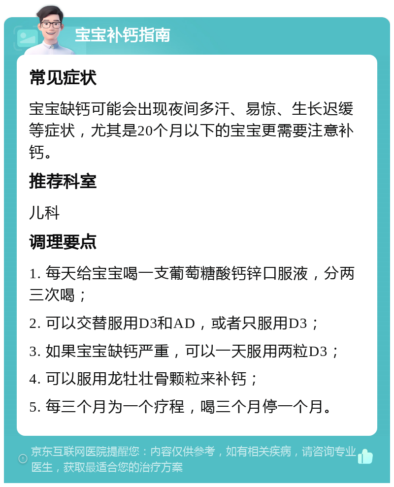 宝宝补钙指南 常见症状 宝宝缺钙可能会出现夜间多汗、易惊、生长迟缓等症状，尤其是20个月以下的宝宝更需要注意补钙。 推荐科室 儿科 调理要点 1. 每天给宝宝喝一支葡萄糖酸钙锌口服液，分两三次喝； 2. 可以交替服用D3和AD，或者只服用D3； 3. 如果宝宝缺钙严重，可以一天服用两粒D3； 4. 可以服用龙牡壮骨颗粒来补钙； 5. 每三个月为一个疗程，喝三个月停一个月。