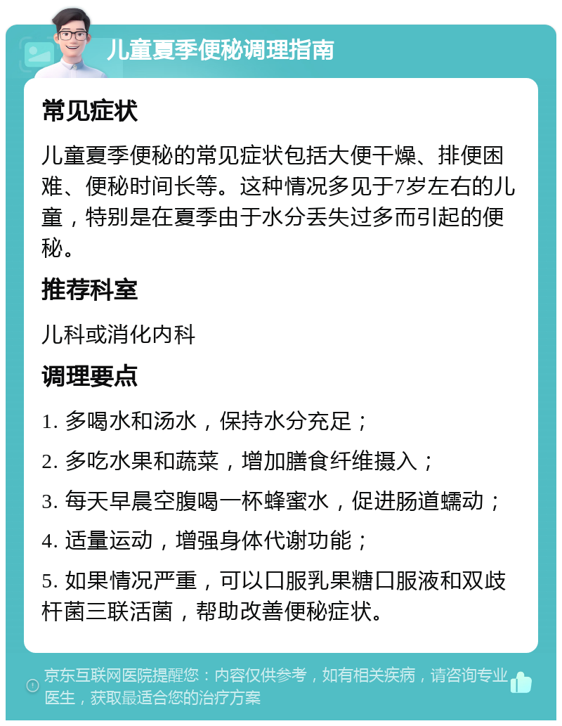 儿童夏季便秘调理指南 常见症状 儿童夏季便秘的常见症状包括大便干燥、排便困难、便秘时间长等。这种情况多见于7岁左右的儿童，特别是在夏季由于水分丢失过多而引起的便秘。 推荐科室 儿科或消化内科 调理要点 1. 多喝水和汤水，保持水分充足； 2. 多吃水果和蔬菜，增加膳食纤维摄入； 3. 每天早晨空腹喝一杯蜂蜜水，促进肠道蠕动； 4. 适量运动，增强身体代谢功能； 5. 如果情况严重，可以口服乳果糖口服液和双歧杆菌三联活菌，帮助改善便秘症状。