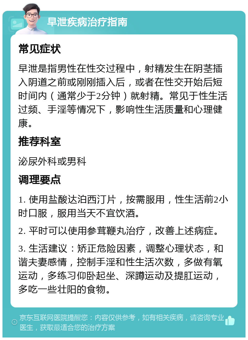 早泄疾病治疗指南 常见症状 早泄是指男性在性交过程中，射精发生在阴茎插入阴道之前或刚刚插入后，或者在性交开始后短时间内（通常少于2分钟）就射精。常见于性生活过频、手淫等情况下，影响性生活质量和心理健康。 推荐科室 泌尿外科或男科 调理要点 1. 使用盐酸达泊西汀片，按需服用，性生活前2小时口服，服用当天不宜饮酒。 2. 平时可以使用参茸鞭丸治疗，改善上述病症。 3. 生活建议：矫正危险因素，调整心理状态，和谐夫妻感情，控制手淫和性生活次数，多做有氧运动，多练习仰卧起坐、深蹲运动及提肛运动，多吃一些壮阳的食物。