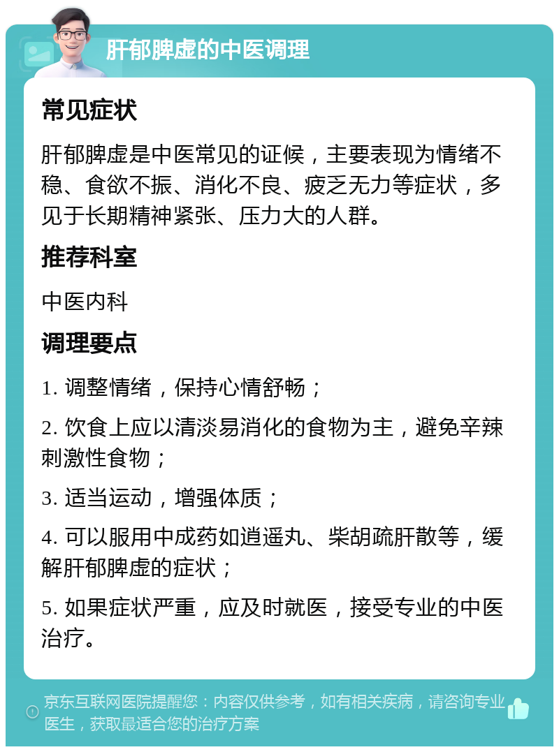 肝郁脾虚的中医调理 常见症状 肝郁脾虚是中医常见的证候，主要表现为情绪不稳、食欲不振、消化不良、疲乏无力等症状，多见于长期精神紧张、压力大的人群。 推荐科室 中医内科 调理要点 1. 调整情绪，保持心情舒畅； 2. 饮食上应以清淡易消化的食物为主，避免辛辣刺激性食物； 3. 适当运动，增强体质； 4. 可以服用中成药如逍遥丸、柴胡疏肝散等，缓解肝郁脾虚的症状； 5. 如果症状严重，应及时就医，接受专业的中医治疗。