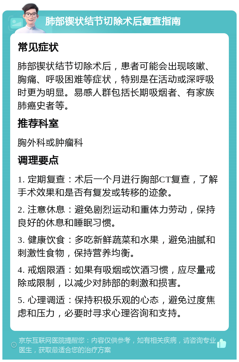 肺部锲状结节切除术后复查指南 常见症状 肺部锲状结节切除术后，患者可能会出现咳嗽、胸痛、呼吸困难等症状，特别是在活动或深呼吸时更为明显。易感人群包括长期吸烟者、有家族肺癌史者等。 推荐科室 胸外科或肿瘤科 调理要点 1. 定期复查：术后一个月进行胸部CT复查，了解手术效果和是否有复发或转移的迹象。 2. 注意休息：避免剧烈运动和重体力劳动，保持良好的休息和睡眠习惯。 3. 健康饮食：多吃新鲜蔬菜和水果，避免油腻和刺激性食物，保持营养均衡。 4. 戒烟限酒：如果有吸烟或饮酒习惯，应尽量戒除或限制，以减少对肺部的刺激和损害。 5. 心理调适：保持积极乐观的心态，避免过度焦虑和压力，必要时寻求心理咨询和支持。