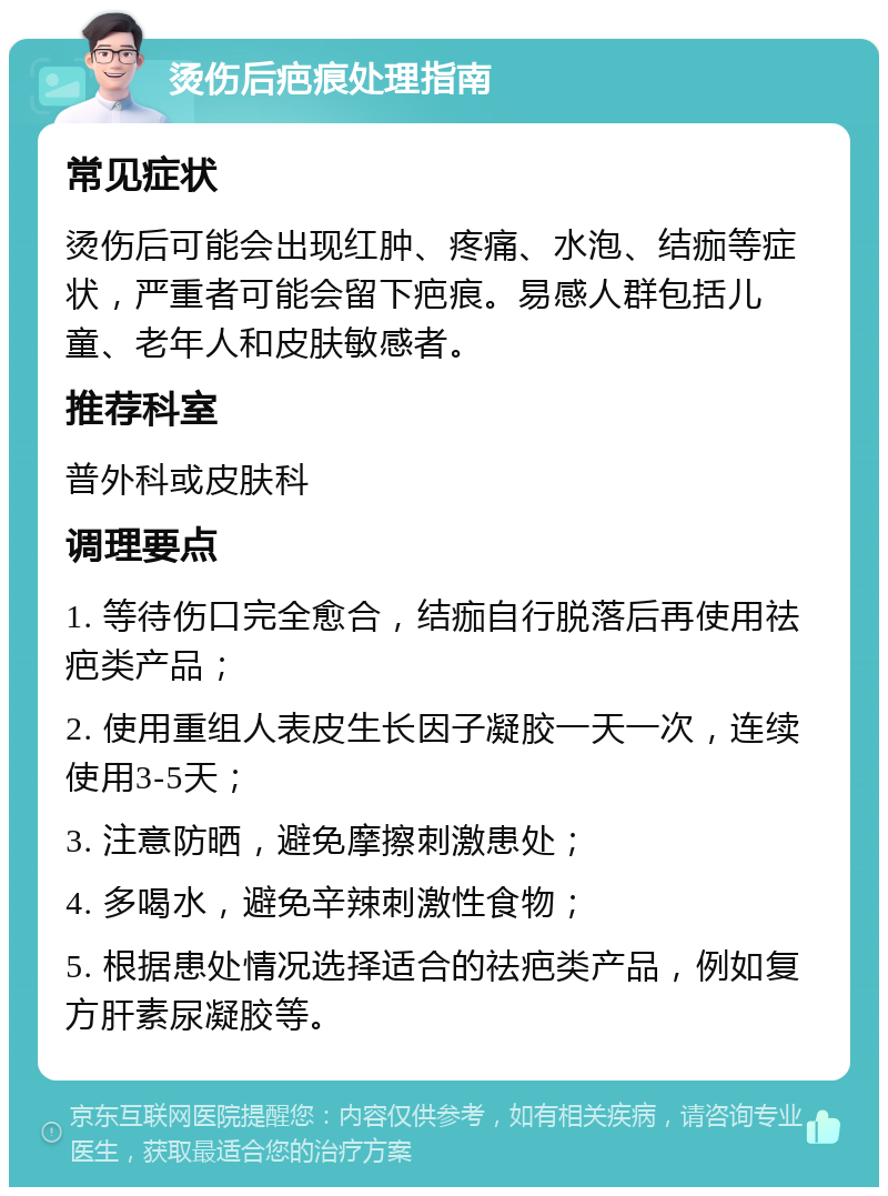 烫伤后疤痕处理指南 常见症状 烫伤后可能会出现红肿、疼痛、水泡、结痂等症状，严重者可能会留下疤痕。易感人群包括儿童、老年人和皮肤敏感者。 推荐科室 普外科或皮肤科 调理要点 1. 等待伤口完全愈合，结痂自行脱落后再使用祛疤类产品； 2. 使用重组人表皮生长因子凝胶一天一次，连续使用3-5天； 3. 注意防晒，避免摩擦刺激患处； 4. 多喝水，避免辛辣刺激性食物； 5. 根据患处情况选择适合的祛疤类产品，例如复方肝素尿凝胶等。