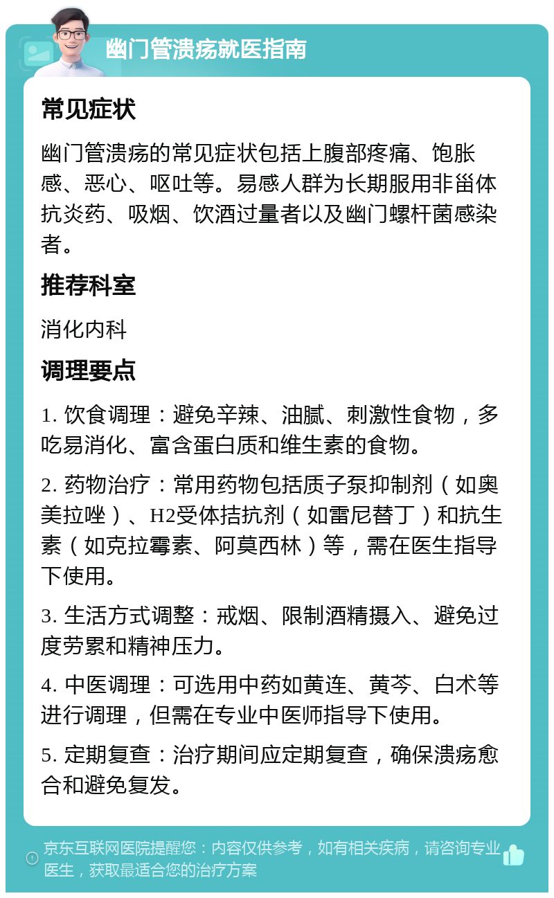 幽门管溃疡就医指南 常见症状 幽门管溃疡的常见症状包括上腹部疼痛、饱胀感、恶心、呕吐等。易感人群为长期服用非甾体抗炎药、吸烟、饮酒过量者以及幽门螺杆菌感染者。 推荐科室 消化内科 调理要点 1. 饮食调理：避免辛辣、油腻、刺激性食物，多吃易消化、富含蛋白质和维生素的食物。 2. 药物治疗：常用药物包括质子泵抑制剂（如奥美拉唑）、H2受体拮抗剂（如雷尼替丁）和抗生素（如克拉霉素、阿莫西林）等，需在医生指导下使用。 3. 生活方式调整：戒烟、限制酒精摄入、避免过度劳累和精神压力。 4. 中医调理：可选用中药如黄连、黄芩、白术等进行调理，但需在专业中医师指导下使用。 5. 定期复查：治疗期间应定期复查，确保溃疡愈合和避免复发。