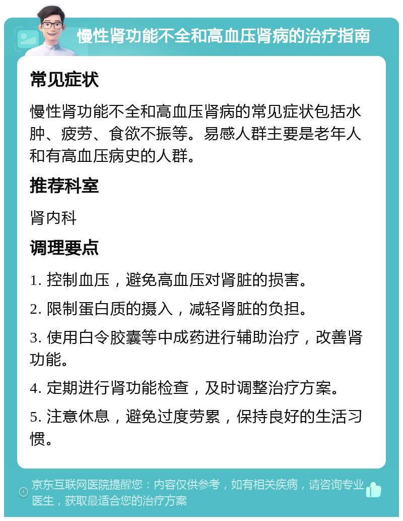 慢性肾功能不全和高血压肾病的治疗指南 常见症状 慢性肾功能不全和高血压肾病的常见症状包括水肿、疲劳、食欲不振等。易感人群主要是老年人和有高血压病史的人群。 推荐科室 肾内科 调理要点 1. 控制血压，避免高血压对肾脏的损害。 2. 限制蛋白质的摄入，减轻肾脏的负担。 3. 使用白令胶囊等中成药进行辅助治疗，改善肾功能。 4. 定期进行肾功能检查，及时调整治疗方案。 5. 注意休息，避免过度劳累，保持良好的生活习惯。