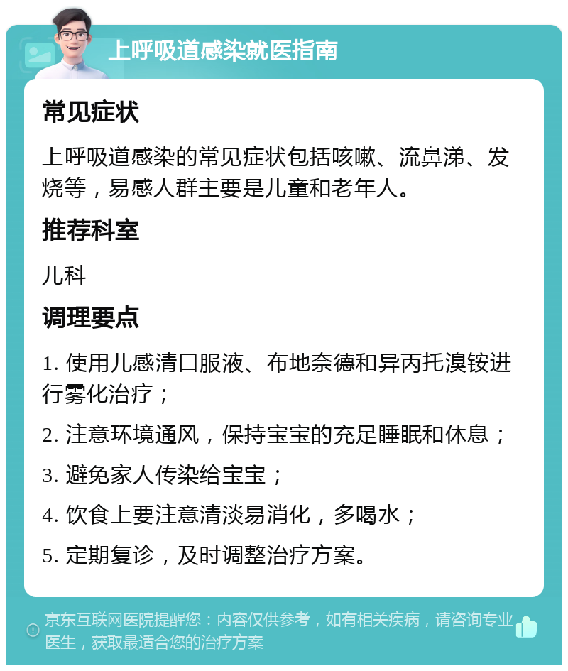 上呼吸道感染就医指南 常见症状 上呼吸道感染的常见症状包括咳嗽、流鼻涕、发烧等，易感人群主要是儿童和老年人。 推荐科室 儿科 调理要点 1. 使用儿感清口服液、布地奈德和异丙托溴铵进行雾化治疗； 2. 注意环境通风，保持宝宝的充足睡眠和休息； 3. 避免家人传染给宝宝； 4. 饮食上要注意清淡易消化，多喝水； 5. 定期复诊，及时调整治疗方案。