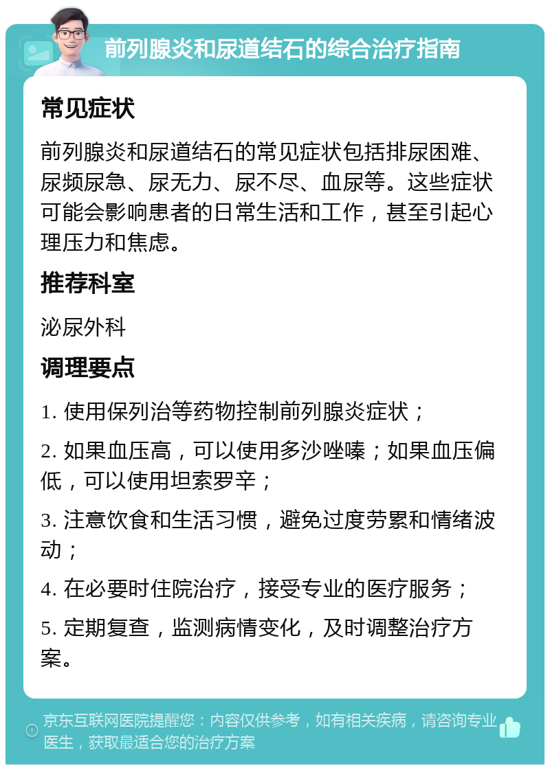 前列腺炎和尿道结石的综合治疗指南 常见症状 前列腺炎和尿道结石的常见症状包括排尿困难、尿频尿急、尿无力、尿不尽、血尿等。这些症状可能会影响患者的日常生活和工作，甚至引起心理压力和焦虑。 推荐科室 泌尿外科 调理要点 1. 使用保列治等药物控制前列腺炎症状； 2. 如果血压高，可以使用多沙唑嗪；如果血压偏低，可以使用坦索罗辛； 3. 注意饮食和生活习惯，避免过度劳累和情绪波动； 4. 在必要时住院治疗，接受专业的医疗服务； 5. 定期复查，监测病情变化，及时调整治疗方案。