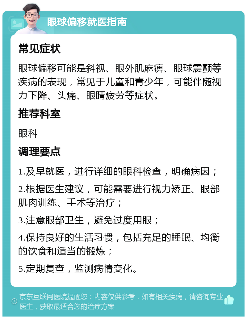 眼球偏移就医指南 常见症状 眼球偏移可能是斜视、眼外肌麻痹、眼球震颤等疾病的表现，常见于儿童和青少年，可能伴随视力下降、头痛、眼睛疲劳等症状。 推荐科室 眼科 调理要点 1.及早就医，进行详细的眼科检查，明确病因； 2.根据医生建议，可能需要进行视力矫正、眼部肌肉训练、手术等治疗； 3.注意眼部卫生，避免过度用眼； 4.保持良好的生活习惯，包括充足的睡眠、均衡的饮食和适当的锻炼； 5.定期复查，监测病情变化。