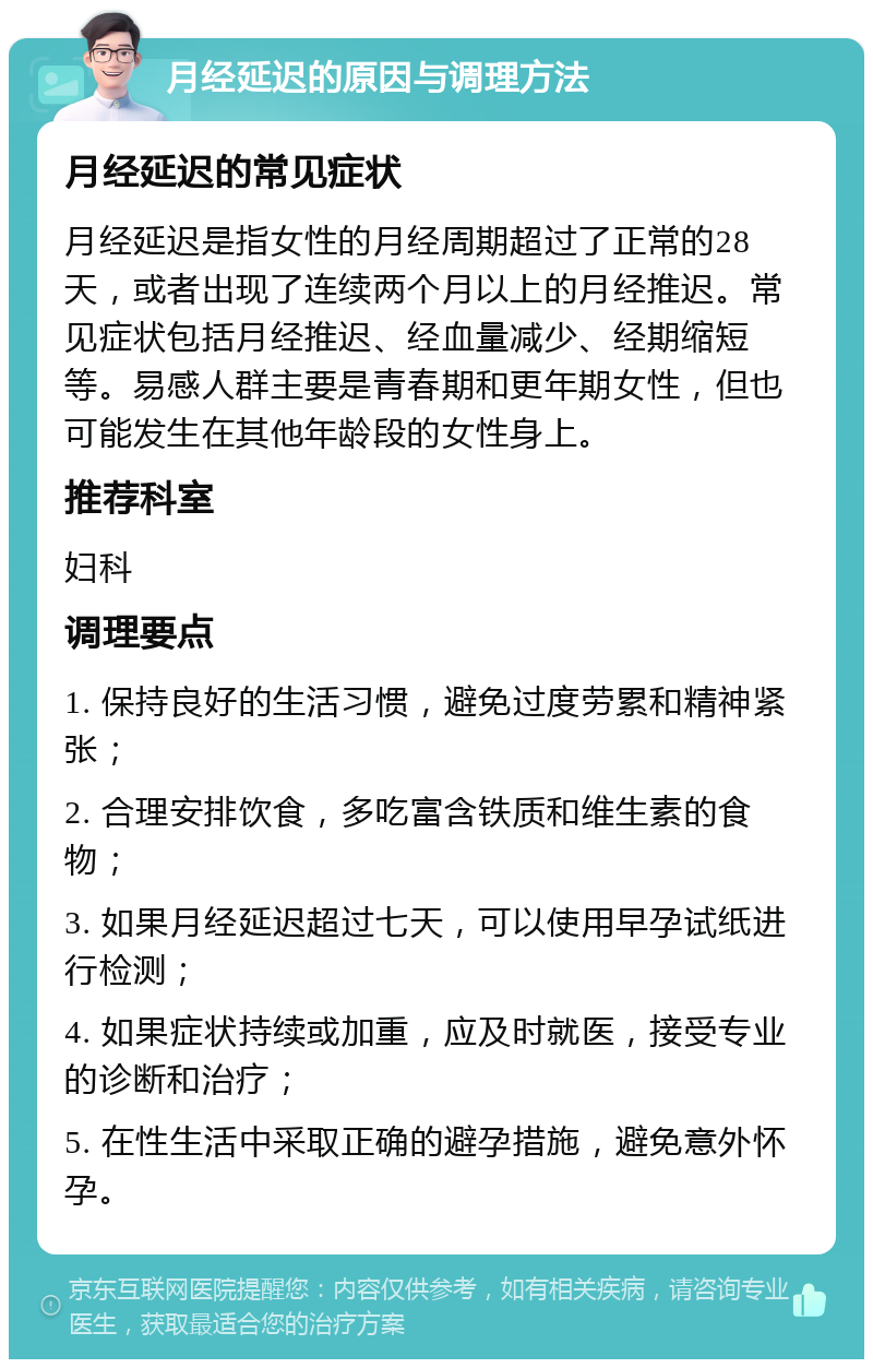 月经延迟的原因与调理方法 月经延迟的常见症状 月经延迟是指女性的月经周期超过了正常的28天，或者出现了连续两个月以上的月经推迟。常见症状包括月经推迟、经血量减少、经期缩短等。易感人群主要是青春期和更年期女性，但也可能发生在其他年龄段的女性身上。 推荐科室 妇科 调理要点 1. 保持良好的生活习惯，避免过度劳累和精神紧张； 2. 合理安排饮食，多吃富含铁质和维生素的食物； 3. 如果月经延迟超过七天，可以使用早孕试纸进行检测； 4. 如果症状持续或加重，应及时就医，接受专业的诊断和治疗； 5. 在性生活中采取正确的避孕措施，避免意外怀孕。