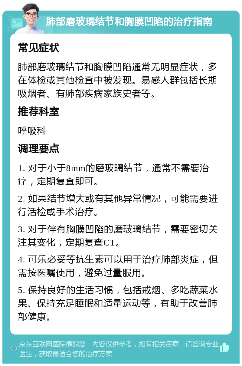 肺部磨玻璃结节和胸膜凹陷的治疗指南 常见症状 肺部磨玻璃结节和胸膜凹陷通常无明显症状，多在体检或其他检查中被发现。易感人群包括长期吸烟者、有肺部疾病家族史者等。 推荐科室 呼吸科 调理要点 1. 对于小于8mm的磨玻璃结节，通常不需要治疗，定期复查即可。 2. 如果结节增大或有其他异常情况，可能需要进行活检或手术治疗。 3. 对于伴有胸膜凹陷的磨玻璃结节，需要密切关注其变化，定期复查CT。 4. 可乐必妥等抗生素可以用于治疗肺部炎症，但需按医嘱使用，避免过量服用。 5. 保持良好的生活习惯，包括戒烟、多吃蔬菜水果、保持充足睡眠和适量运动等，有助于改善肺部健康。