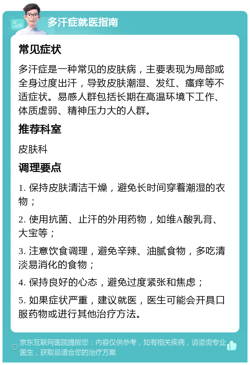 多汗症就医指南 常见症状 多汗症是一种常见的皮肤病，主要表现为局部或全身过度出汗，导致皮肤潮湿、发红、瘙痒等不适症状。易感人群包括长期在高温环境下工作、体质虚弱、精神压力大的人群。 推荐科室 皮肤科 调理要点 1. 保持皮肤清洁干燥，避免长时间穿着潮湿的衣物； 2. 使用抗菌、止汗的外用药物，如维A酸乳膏、大宝等； 3. 注意饮食调理，避免辛辣、油腻食物，多吃清淡易消化的食物； 4. 保持良好的心态，避免过度紧张和焦虑； 5. 如果症状严重，建议就医，医生可能会开具口服药物或进行其他治疗方法。