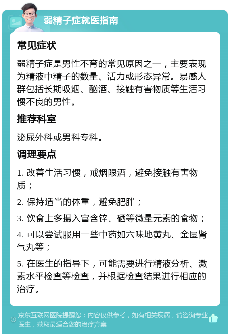 弱精子症就医指南 常见症状 弱精子症是男性不育的常见原因之一，主要表现为精液中精子的数量、活力或形态异常。易感人群包括长期吸烟、酗酒、接触有害物质等生活习惯不良的男性。 推荐科室 泌尿外科或男科专科。 调理要点 1. 改善生活习惯，戒烟限酒，避免接触有害物质； 2. 保持适当的体重，避免肥胖； 3. 饮食上多摄入富含锌、硒等微量元素的食物； 4. 可以尝试服用一些中药如六味地黄丸、金匮肾气丸等； 5. 在医生的指导下，可能需要进行精液分析、激素水平检查等检查，并根据检查结果进行相应的治疗。