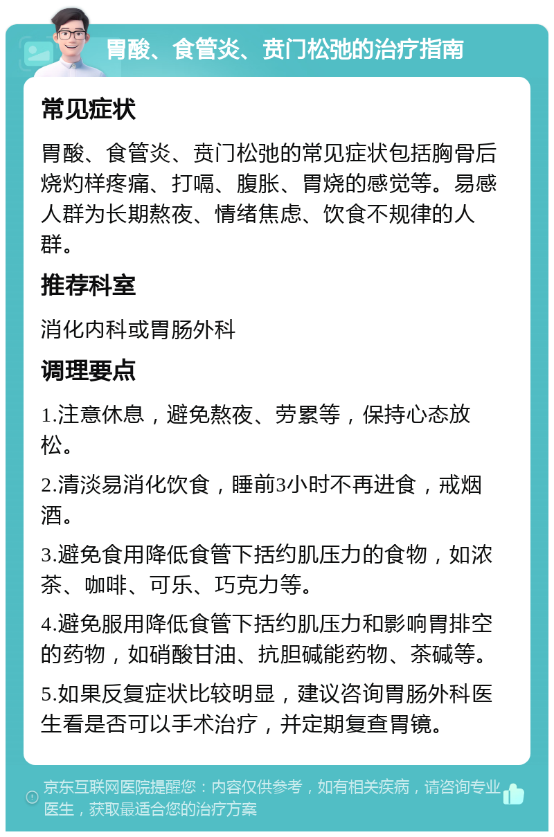 胃酸、食管炎、贲门松弛的治疗指南 常见症状 胃酸、食管炎、贲门松弛的常见症状包括胸骨后烧灼样疼痛、打嗝、腹胀、胃烧的感觉等。易感人群为长期熬夜、情绪焦虑、饮食不规律的人群。 推荐科室 消化内科或胃肠外科 调理要点 1.注意休息，避免熬夜、劳累等，保持心态放松。 2.清淡易消化饮食，睡前3小时不再进食，戒烟酒。 3.避免食用降低食管下括约肌压力的食物，如浓茶、咖啡、可乐、巧克力等。 4.避免服用降低食管下括约肌压力和影响胃排空的药物，如硝酸甘油、抗胆碱能药物、茶碱等。 5.如果反复症状比较明显，建议咨询胃肠外科医生看是否可以手术治疗，并定期复查胃镜。