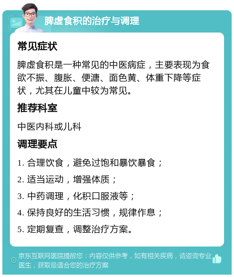 脾虚食积的治疗与调理 常见症状 脾虚食积是一种常见的中医病症，主要表现为食欲不振、腹胀、便溏、面色黄、体重下降等症状，尤其在儿童中较为常见。 推荐科室 中医内科或儿科 调理要点 1. 合理饮食，避免过饱和暴饮暴食； 2. 适当运动，增强体质； 3. 中药调理，化积口服液等； 4. 保持良好的生活习惯，规律作息； 5. 定期复查，调整治疗方案。