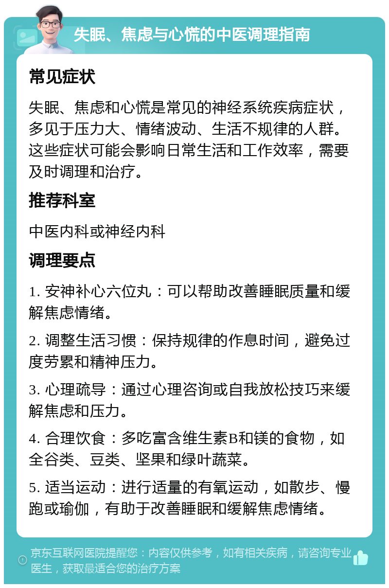 失眠、焦虑与心慌的中医调理指南 常见症状 失眠、焦虑和心慌是常见的神经系统疾病症状，多见于压力大、情绪波动、生活不规律的人群。这些症状可能会影响日常生活和工作效率，需要及时调理和治疗。 推荐科室 中医内科或神经内科 调理要点 1. 安神补心六位丸：可以帮助改善睡眠质量和缓解焦虑情绪。 2. 调整生活习惯：保持规律的作息时间，避免过度劳累和精神压力。 3. 心理疏导：通过心理咨询或自我放松技巧来缓解焦虑和压力。 4. 合理饮食：多吃富含维生素B和镁的食物，如全谷类、豆类、坚果和绿叶蔬菜。 5. 适当运动：进行适量的有氧运动，如散步、慢跑或瑜伽，有助于改善睡眠和缓解焦虑情绪。