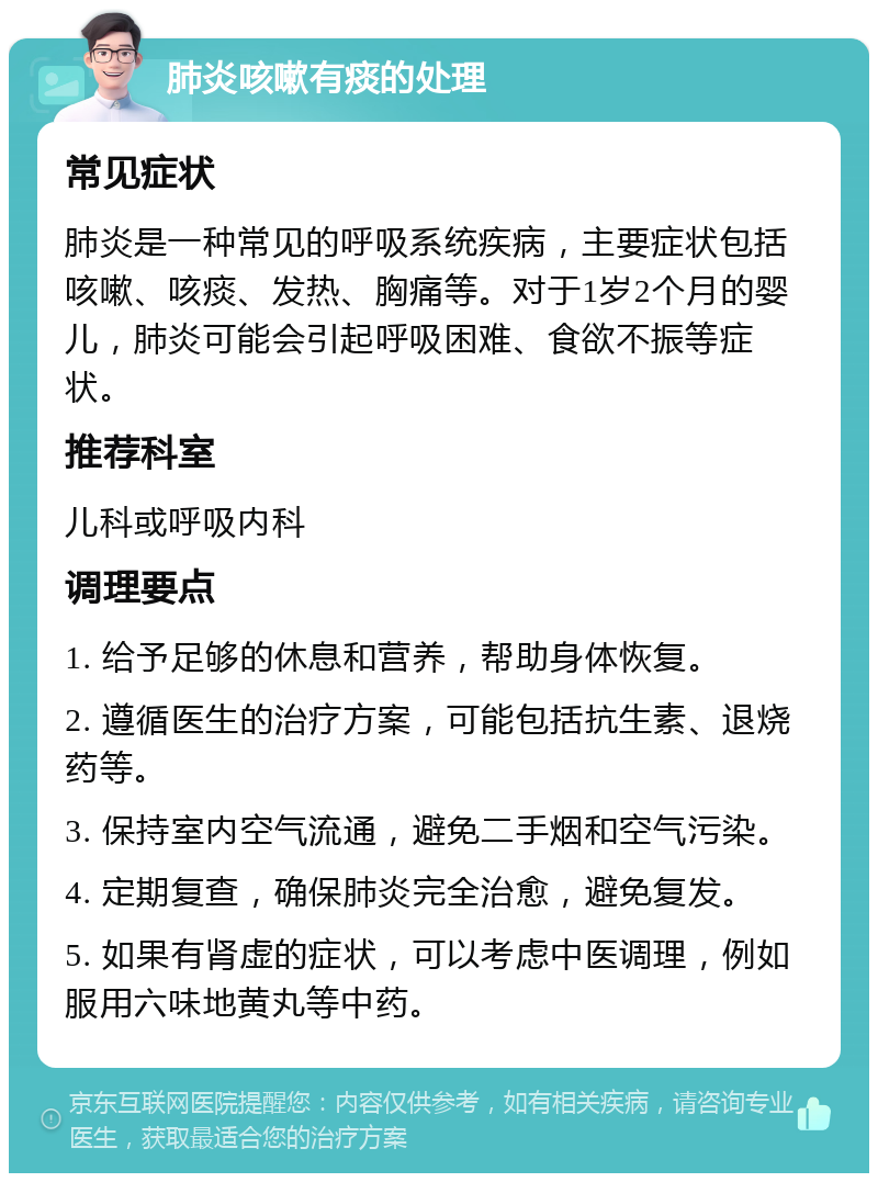 肺炎咳嗽有痰的处理 常见症状 肺炎是一种常见的呼吸系统疾病，主要症状包括咳嗽、咳痰、发热、胸痛等。对于1岁2个月的婴儿，肺炎可能会引起呼吸困难、食欲不振等症状。 推荐科室 儿科或呼吸内科 调理要点 1. 给予足够的休息和营养，帮助身体恢复。 2. 遵循医生的治疗方案，可能包括抗生素、退烧药等。 3. 保持室内空气流通，避免二手烟和空气污染。 4. 定期复查，确保肺炎完全治愈，避免复发。 5. 如果有肾虚的症状，可以考虑中医调理，例如服用六味地黄丸等中药。