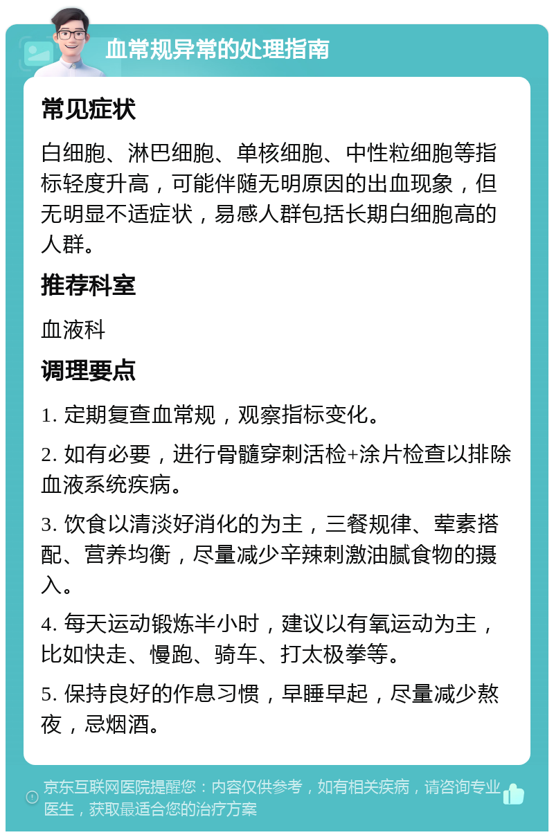 血常规异常的处理指南 常见症状 白细胞、淋巴细胞、单核细胞、中性粒细胞等指标轻度升高，可能伴随无明原因的出血现象，但无明显不适症状，易感人群包括长期白细胞高的人群。 推荐科室 血液科 调理要点 1. 定期复查血常规，观察指标变化。 2. 如有必要，进行骨髓穿刺活检+涂片检查以排除血液系统疾病。 3. 饮食以清淡好消化的为主，三餐规律、荤素搭配、营养均衡，尽量减少辛辣刺激油腻食物的摄入。 4. 每天运动锻炼半小时，建议以有氧运动为主，比如快走、慢跑、骑车、打太极拳等。 5. 保持良好的作息习惯，早睡早起，尽量减少熬夜，忌烟酒。