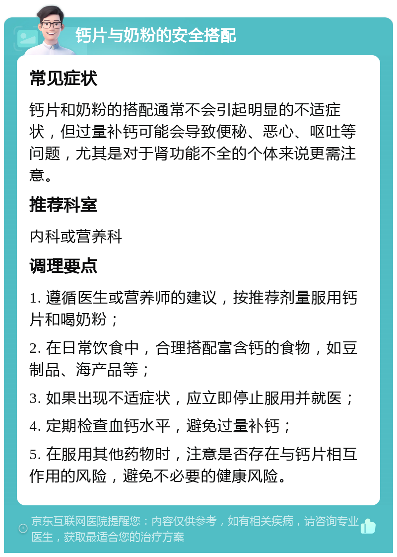 钙片与奶粉的安全搭配 常见症状 钙片和奶粉的搭配通常不会引起明显的不适症状，但过量补钙可能会导致便秘、恶心、呕吐等问题，尤其是对于肾功能不全的个体来说更需注意。 推荐科室 内科或营养科 调理要点 1. 遵循医生或营养师的建议，按推荐剂量服用钙片和喝奶粉； 2. 在日常饮食中，合理搭配富含钙的食物，如豆制品、海产品等； 3. 如果出现不适症状，应立即停止服用并就医； 4. 定期检查血钙水平，避免过量补钙； 5. 在服用其他药物时，注意是否存在与钙片相互作用的风险，避免不必要的健康风险。