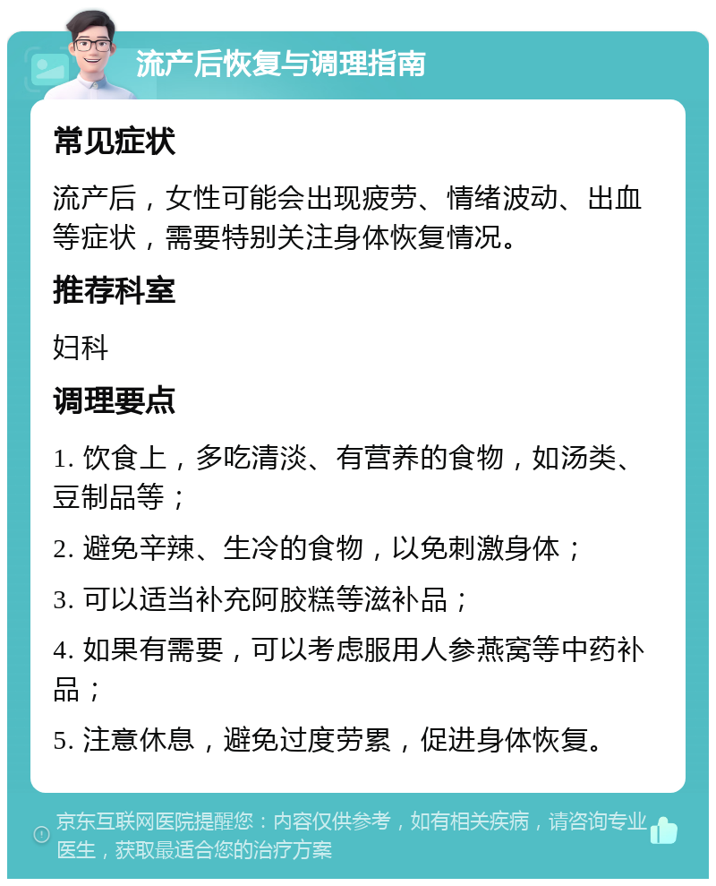 流产后恢复与调理指南 常见症状 流产后，女性可能会出现疲劳、情绪波动、出血等症状，需要特别关注身体恢复情况。 推荐科室 妇科 调理要点 1. 饮食上，多吃清淡、有营养的食物，如汤类、豆制品等； 2. 避免辛辣、生冷的食物，以免刺激身体； 3. 可以适当补充阿胶糕等滋补品； 4. 如果有需要，可以考虑服用人参燕窝等中药补品； 5. 注意休息，避免过度劳累，促进身体恢复。