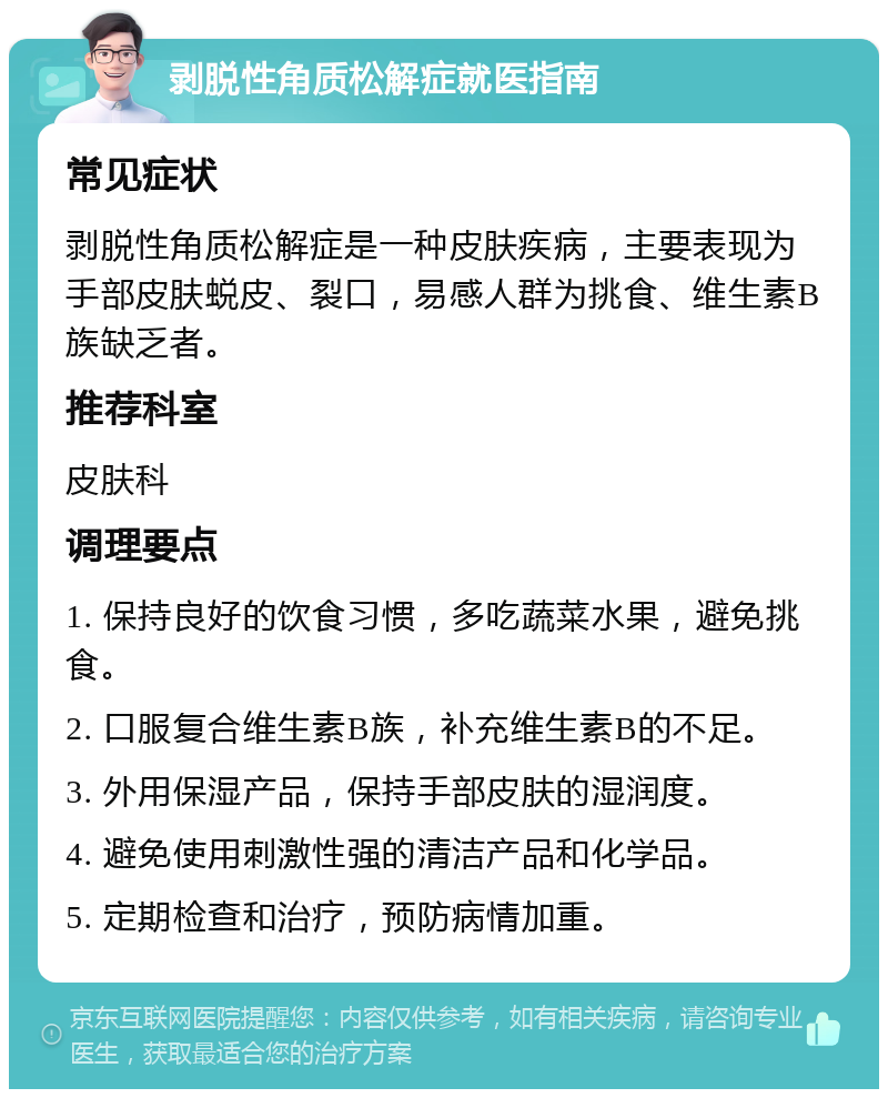 剥脱性角质松解症就医指南 常见症状 剥脱性角质松解症是一种皮肤疾病，主要表现为手部皮肤蜕皮、裂口，易感人群为挑食、维生素B族缺乏者。 推荐科室 皮肤科 调理要点 1. 保持良好的饮食习惯，多吃蔬菜水果，避免挑食。 2. 口服复合维生素B族，补充维生素B的不足。 3. 外用保湿产品，保持手部皮肤的湿润度。 4. 避免使用刺激性强的清洁产品和化学品。 5. 定期检查和治疗，预防病情加重。