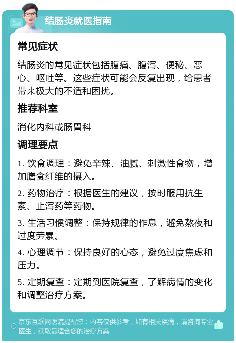 结肠炎就医指南 常见症状 结肠炎的常见症状包括腹痛、腹泻、便秘、恶心、呕吐等。这些症状可能会反复出现，给患者带来极大的不适和困扰。 推荐科室 消化内科或肠胃科 调理要点 1. 饮食调理：避免辛辣、油腻、刺激性食物，增加膳食纤维的摄入。 2. 药物治疗：根据医生的建议，按时服用抗生素、止泻药等药物。 3. 生活习惯调整：保持规律的作息，避免熬夜和过度劳累。 4. 心理调节：保持良好的心态，避免过度焦虑和压力。 5. 定期复查：定期到医院复查，了解病情的变化和调整治疗方案。