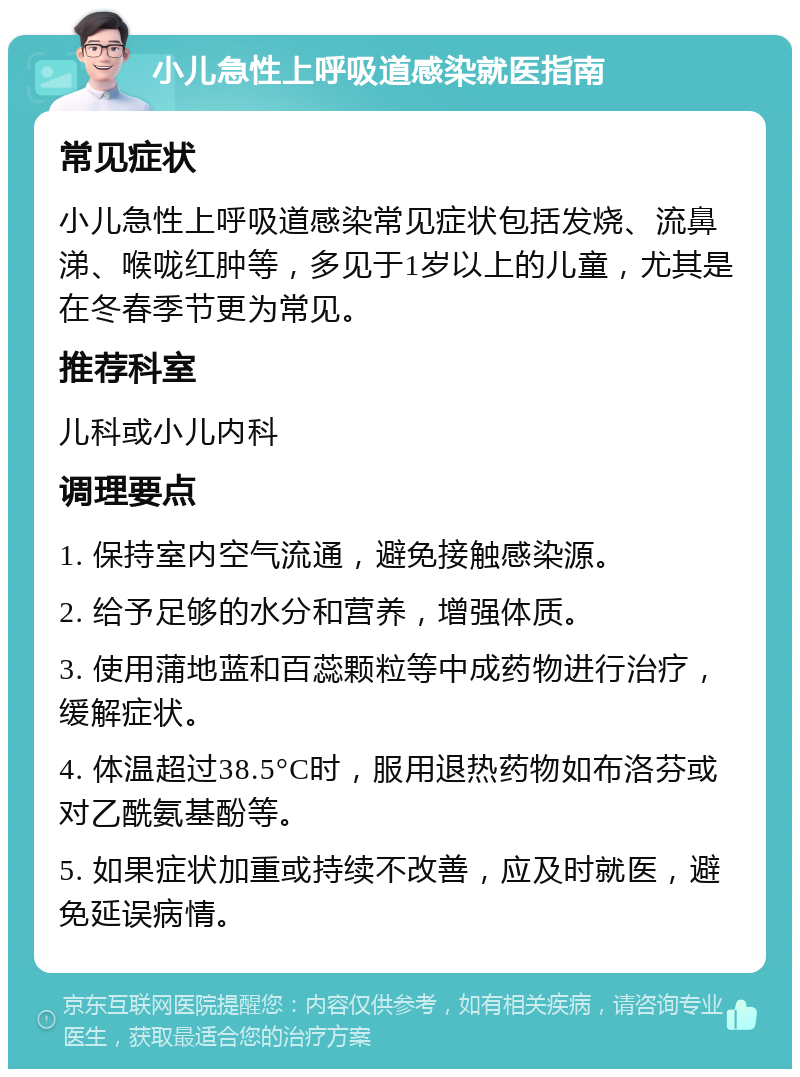 小儿急性上呼吸道感染就医指南 常见症状 小儿急性上呼吸道感染常见症状包括发烧、流鼻涕、喉咙红肿等，多见于1岁以上的儿童，尤其是在冬春季节更为常见。 推荐科室 儿科或小儿内科 调理要点 1. 保持室内空气流通，避免接触感染源。 2. 给予足够的水分和营养，增强体质。 3. 使用蒲地蓝和百蕊颗粒等中成药物进行治疗，缓解症状。 4. 体温超过38.5°C时，服用退热药物如布洛芬或对乙酰氨基酚等。 5. 如果症状加重或持续不改善，应及时就医，避免延误病情。