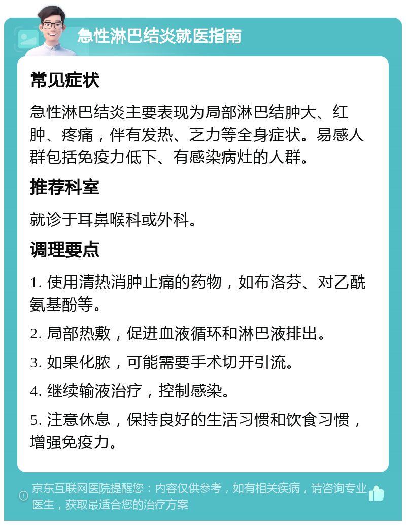 急性淋巴结炎就医指南 常见症状 急性淋巴结炎主要表现为局部淋巴结肿大、红肿、疼痛，伴有发热、乏力等全身症状。易感人群包括免疫力低下、有感染病灶的人群。 推荐科室 就诊于耳鼻喉科或外科。 调理要点 1. 使用清热消肿止痛的药物，如布洛芬、对乙酰氨基酚等。 2. 局部热敷，促进血液循环和淋巴液排出。 3. 如果化脓，可能需要手术切开引流。 4. 继续输液治疗，控制感染。 5. 注意休息，保持良好的生活习惯和饮食习惯，增强免疫力。