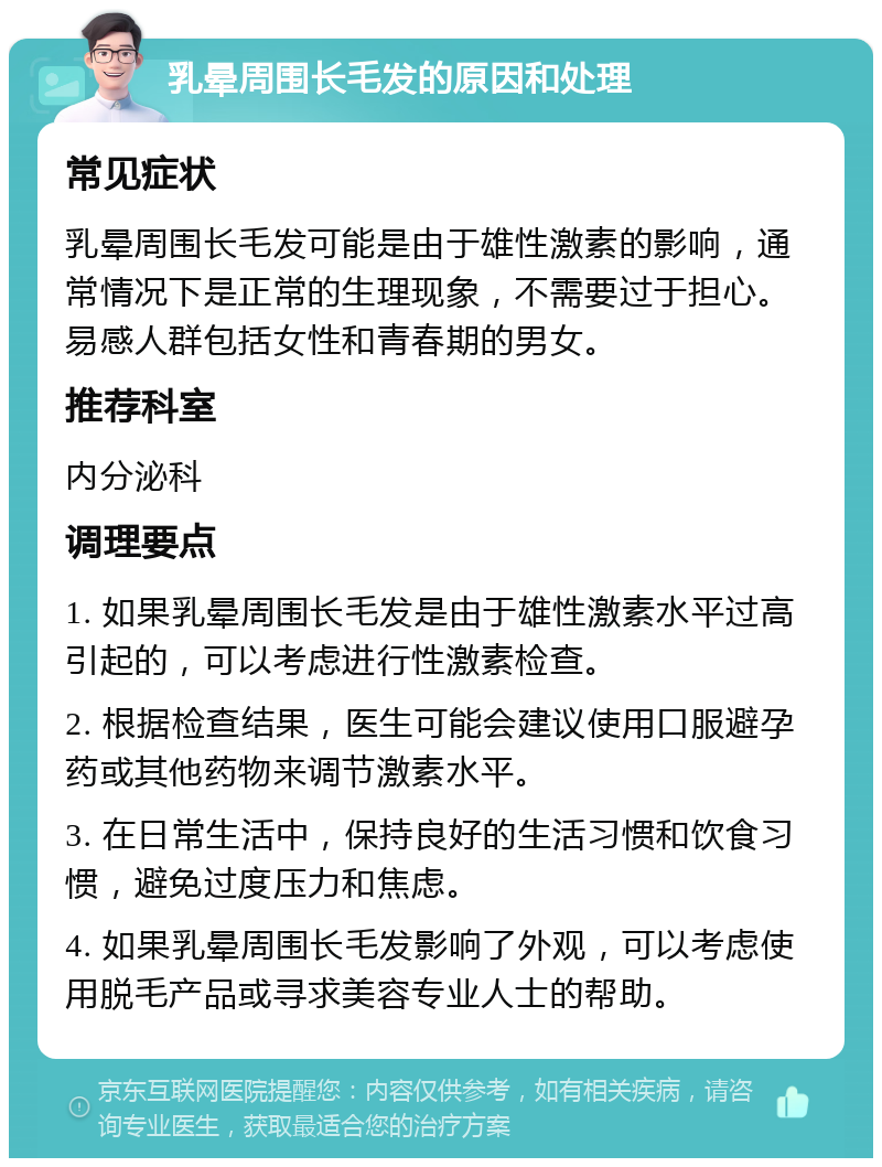 乳晕周围长毛发的原因和处理 常见症状 乳晕周围长毛发可能是由于雄性激素的影响，通常情况下是正常的生理现象，不需要过于担心。易感人群包括女性和青春期的男女。 推荐科室 内分泌科 调理要点 1. 如果乳晕周围长毛发是由于雄性激素水平过高引起的，可以考虑进行性激素检查。 2. 根据检查结果，医生可能会建议使用口服避孕药或其他药物来调节激素水平。 3. 在日常生活中，保持良好的生活习惯和饮食习惯，避免过度压力和焦虑。 4. 如果乳晕周围长毛发影响了外观，可以考虑使用脱毛产品或寻求美容专业人士的帮助。