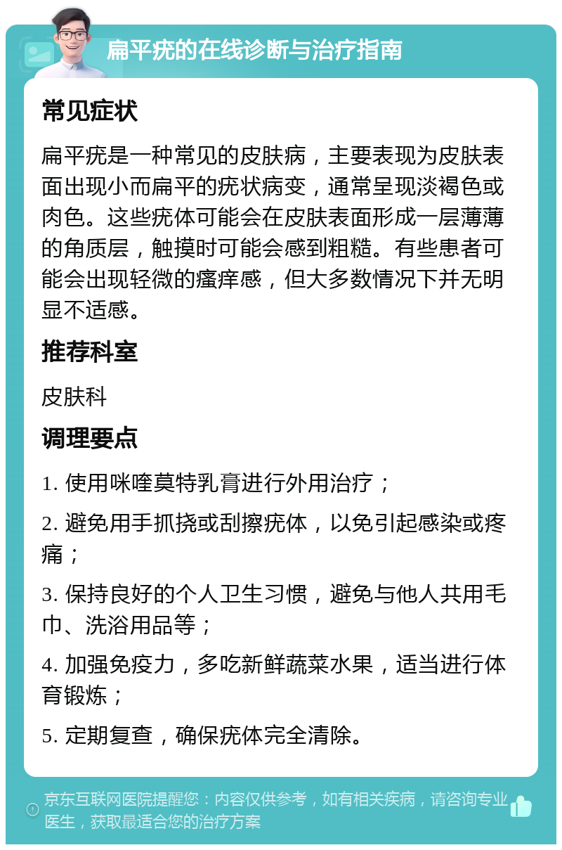 扁平疣的在线诊断与治疗指南 常见症状 扁平疣是一种常见的皮肤病，主要表现为皮肤表面出现小而扁平的疣状病变，通常呈现淡褐色或肉色。这些疣体可能会在皮肤表面形成一层薄薄的角质层，触摸时可能会感到粗糙。有些患者可能会出现轻微的瘙痒感，但大多数情况下并无明显不适感。 推荐科室 皮肤科 调理要点 1. 使用咪喹莫特乳膏进行外用治疗； 2. 避免用手抓挠或刮擦疣体，以免引起感染或疼痛； 3. 保持良好的个人卫生习惯，避免与他人共用毛巾、洗浴用品等； 4. 加强免疫力，多吃新鲜蔬菜水果，适当进行体育锻炼； 5. 定期复查，确保疣体完全清除。