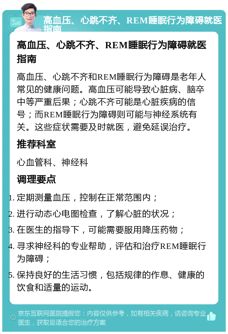 高血压、心跳不齐、REM睡眠行为障碍就医指南 高血压、心跳不齐、REM睡眠行为障碍就医指南 高血压、心跳不齐和REM睡眠行为障碍是老年人常见的健康问题。高血压可能导致心脏病、脑卒中等严重后果；心跳不齐可能是心脏疾病的信号；而REM睡眠行为障碍则可能与神经系统有关。这些症状需要及时就医，避免延误治疗。 推荐科室 心血管科、神经科 调理要点 定期测量血压，控制在正常范围内； 进行动态心电图检查，了解心脏的状况； 在医生的指导下，可能需要服用降压药物； 寻求神经科的专业帮助，评估和治疗REM睡眠行为障碍； 保持良好的生活习惯，包括规律的作息、健康的饮食和适量的运动。