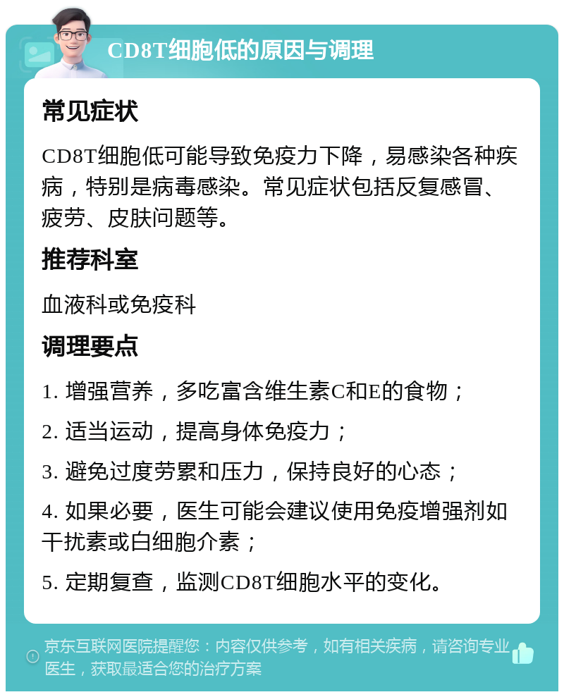 CD8T细胞低的原因与调理 常见症状 CD8T细胞低可能导致免疫力下降，易感染各种疾病，特别是病毒感染。常见症状包括反复感冒、疲劳、皮肤问题等。 推荐科室 血液科或免疫科 调理要点 1. 增强营养，多吃富含维生素C和E的食物； 2. 适当运动，提高身体免疫力； 3. 避免过度劳累和压力，保持良好的心态； 4. 如果必要，医生可能会建议使用免疫增强剂如干扰素或白细胞介素； 5. 定期复查，监测CD8T细胞水平的变化。