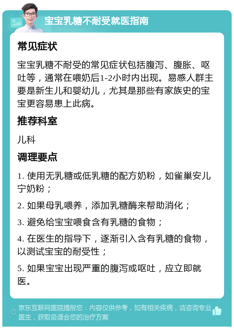 宝宝乳糖不耐受就医指南 常见症状 宝宝乳糖不耐受的常见症状包括腹泻、腹胀、呕吐等，通常在喂奶后1-2小时内出现。易感人群主要是新生儿和婴幼儿，尤其是那些有家族史的宝宝更容易患上此病。 推荐科室 儿科 调理要点 1. 使用无乳糖或低乳糖的配方奶粉，如雀巢安儿宁奶粉； 2. 如果母乳喂养，添加乳糖酶来帮助消化； 3. 避免给宝宝喂食含有乳糖的食物； 4. 在医生的指导下，逐渐引入含有乳糖的食物，以测试宝宝的耐受性； 5. 如果宝宝出现严重的腹泻或呕吐，应立即就医。