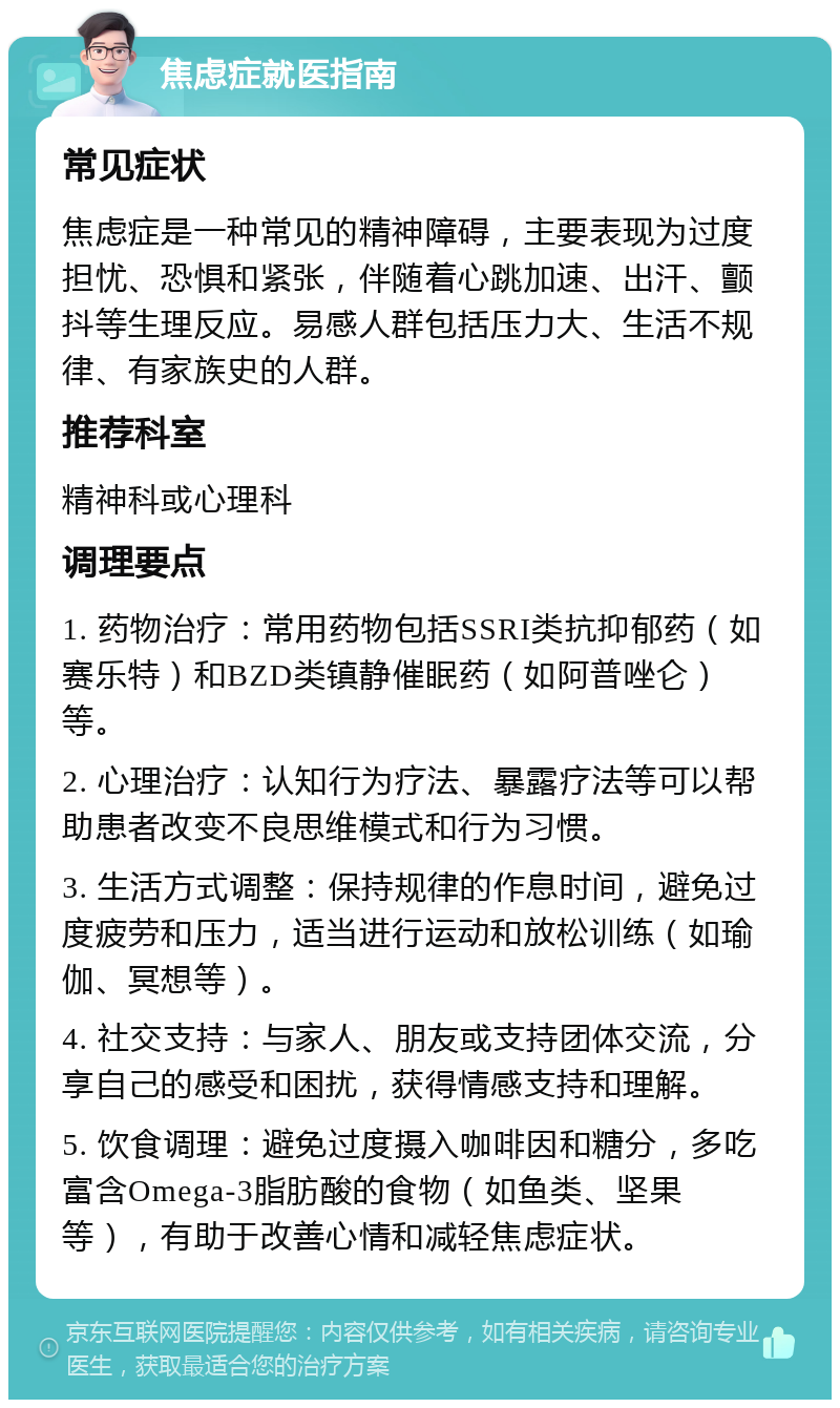 焦虑症就医指南 常见症状 焦虑症是一种常见的精神障碍，主要表现为过度担忧、恐惧和紧张，伴随着心跳加速、出汗、颤抖等生理反应。易感人群包括压力大、生活不规律、有家族史的人群。 推荐科室 精神科或心理科 调理要点 1. 药物治疗：常用药物包括SSRI类抗抑郁药（如赛乐特）和BZD类镇静催眠药（如阿普唑仑）等。 2. 心理治疗：认知行为疗法、暴露疗法等可以帮助患者改变不良思维模式和行为习惯。 3. 生活方式调整：保持规律的作息时间，避免过度疲劳和压力，适当进行运动和放松训练（如瑜伽、冥想等）。 4. 社交支持：与家人、朋友或支持团体交流，分享自己的感受和困扰，获得情感支持和理解。 5. 饮食调理：避免过度摄入咖啡因和糖分，多吃富含Omega-3脂肪酸的食物（如鱼类、坚果等），有助于改善心情和减轻焦虑症状。