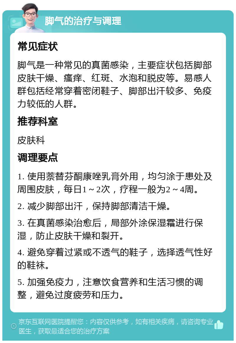 脚气的治疗与调理 常见症状 脚气是一种常见的真菌感染，主要症状包括脚部皮肤干燥、瘙痒、红斑、水泡和脱皮等。易感人群包括经常穿着密闭鞋子、脚部出汗较多、免疫力较低的人群。 推荐科室 皮肤科 调理要点 1. 使用萘替芬酮康唑乳膏外用，均匀涂于患处及周围皮肤，每日1～2次，疗程一般为2～4周。 2. 减少脚部出汗，保持脚部清洁干燥。 3. 在真菌感染治愈后，局部外涂保湿霜进行保湿，防止皮肤干燥和裂开。 4. 避免穿着过紧或不透气的鞋子，选择透气性好的鞋袜。 5. 加强免疫力，注意饮食营养和生活习惯的调整，避免过度疲劳和压力。