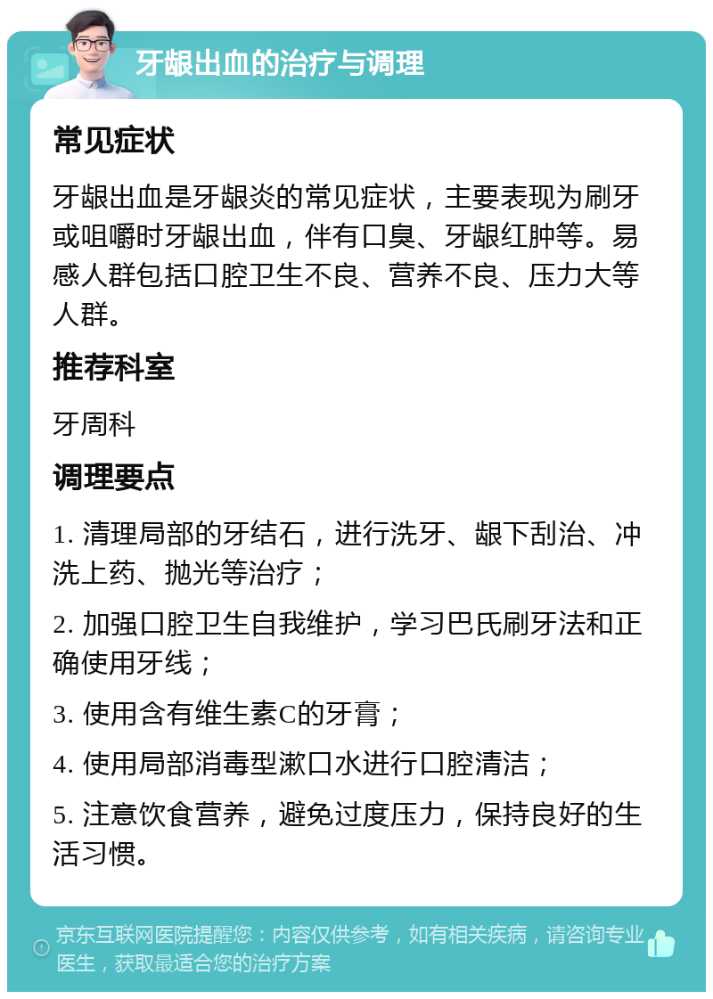 牙龈出血的治疗与调理 常见症状 牙龈出血是牙龈炎的常见症状，主要表现为刷牙或咀嚼时牙龈出血，伴有口臭、牙龈红肿等。易感人群包括口腔卫生不良、营养不良、压力大等人群。 推荐科室 牙周科 调理要点 1. 清理局部的牙结石，进行洗牙、龈下刮治、冲洗上药、抛光等治疗； 2. 加强口腔卫生自我维护，学习巴氏刷牙法和正确使用牙线； 3. 使用含有维生素C的牙膏； 4. 使用局部消毒型漱口水进行口腔清洁； 5. 注意饮食营养，避免过度压力，保持良好的生活习惯。