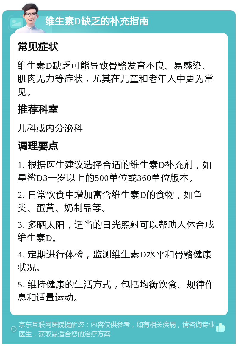 维生素D缺乏的补充指南 常见症状 维生素D缺乏可能导致骨骼发育不良、易感染、肌肉无力等症状，尤其在儿童和老年人中更为常见。 推荐科室 儿科或内分泌科 调理要点 1. 根据医生建议选择合适的维生素D补充剂，如星鲨D3一岁以上的500单位或360单位版本。 2. 日常饮食中增加富含维生素D的食物，如鱼类、蛋黄、奶制品等。 3. 多晒太阳，适当的日光照射可以帮助人体合成维生素D。 4. 定期进行体检，监测维生素D水平和骨骼健康状况。 5. 维持健康的生活方式，包括均衡饮食、规律作息和适量运动。