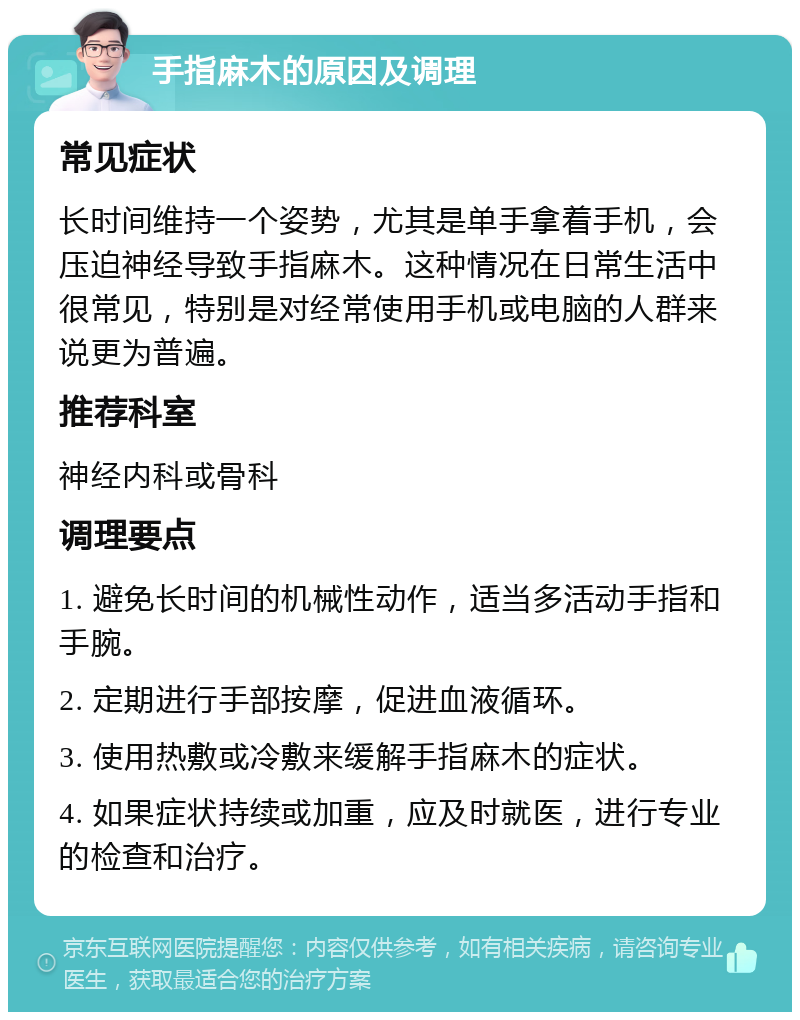 手指麻木的原因及调理 常见症状 长时间维持一个姿势，尤其是单手拿着手机，会压迫神经导致手指麻木。这种情况在日常生活中很常见，特别是对经常使用手机或电脑的人群来说更为普遍。 推荐科室 神经内科或骨科 调理要点 1. 避免长时间的机械性动作，适当多活动手指和手腕。 2. 定期进行手部按摩，促进血液循环。 3. 使用热敷或冷敷来缓解手指麻木的症状。 4. 如果症状持续或加重，应及时就医，进行专业的检查和治疗。