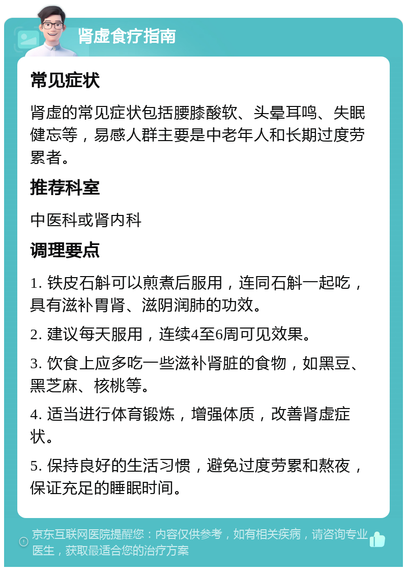 肾虚食疗指南 常见症状 肾虚的常见症状包括腰膝酸软、头晕耳鸣、失眠健忘等，易感人群主要是中老年人和长期过度劳累者。 推荐科室 中医科或肾内科 调理要点 1. 铁皮石斛可以煎煮后服用，连同石斛一起吃，具有滋补胃肾、滋阴润肺的功效。 2. 建议每天服用，连续4至6周可见效果。 3. 饮食上应多吃一些滋补肾脏的食物，如黑豆、黑芝麻、核桃等。 4. 适当进行体育锻炼，增强体质，改善肾虚症状。 5. 保持良好的生活习惯，避免过度劳累和熬夜，保证充足的睡眠时间。