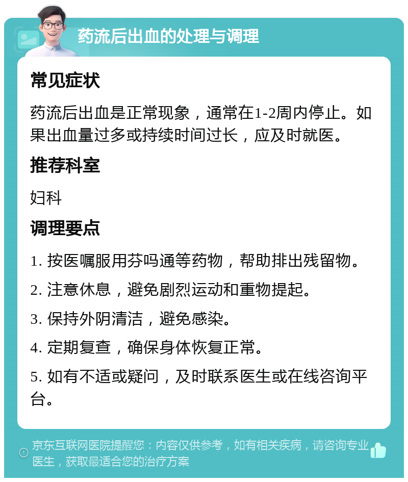 药流后出血的处理与调理 常见症状 药流后出血是正常现象，通常在1-2周内停止。如果出血量过多或持续时间过长，应及时就医。 推荐科室 妇科 调理要点 1. 按医嘱服用芬吗通等药物，帮助排出残留物。 2. 注意休息，避免剧烈运动和重物提起。 3. 保持外阴清洁，避免感染。 4. 定期复查，确保身体恢复正常。 5. 如有不适或疑问，及时联系医生或在线咨询平台。