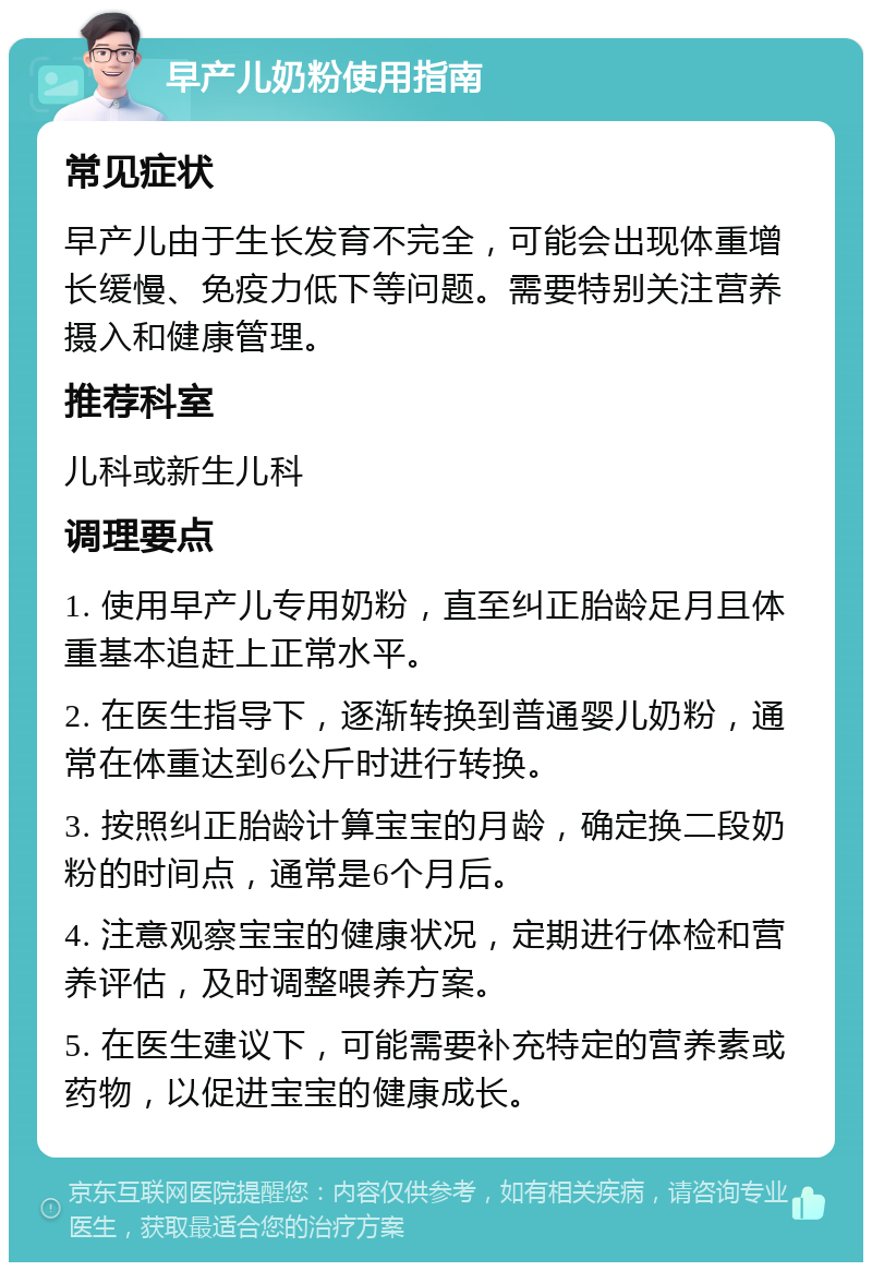 早产儿奶粉使用指南 常见症状 早产儿由于生长发育不完全，可能会出现体重增长缓慢、免疫力低下等问题。需要特别关注营养摄入和健康管理。 推荐科室 儿科或新生儿科 调理要点 1. 使用早产儿专用奶粉，直至纠正胎龄足月且体重基本追赶上正常水平。 2. 在医生指导下，逐渐转换到普通婴儿奶粉，通常在体重达到6公斤时进行转换。 3. 按照纠正胎龄计算宝宝的月龄，确定换二段奶粉的时间点，通常是6个月后。 4. 注意观察宝宝的健康状况，定期进行体检和营养评估，及时调整喂养方案。 5. 在医生建议下，可能需要补充特定的营养素或药物，以促进宝宝的健康成长。